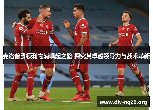 克洛普引领利物浦崛起之路 探究其卓越领导力与战术革新