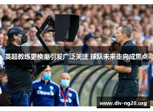 英超教练更换潮引发广泛关注 球队未来走向成焦点
