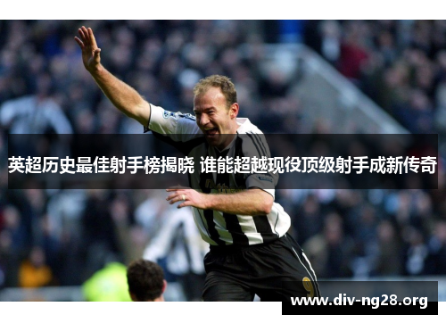 英超历史最佳射手榜揭晓 谁能超越现役顶级射手成新传奇