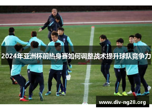 2024年亚洲杯前热身赛如何调整战术提升球队竞争力