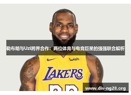 勒布朗与Uzi跨界合作：两位体育与电竞巨星的强强联合解析