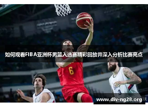 如何观看FIBA亚洲杯男篮入选赛精彩回放并深入分析比赛亮点
