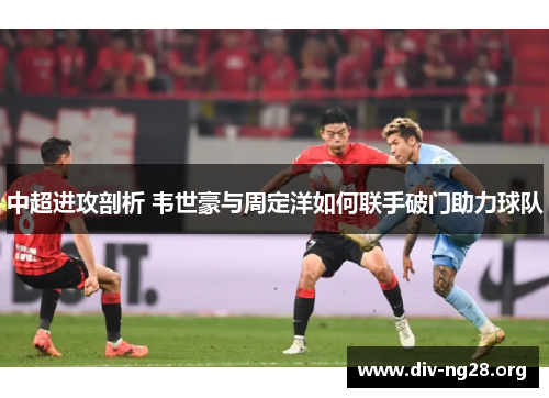 中超进攻剖析 韦世豪与周定洋如何联手破门助力球队