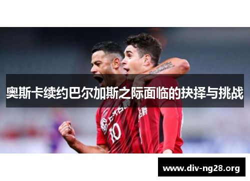 奥斯卡续约巴尔加斯之际面临的抉择与挑战