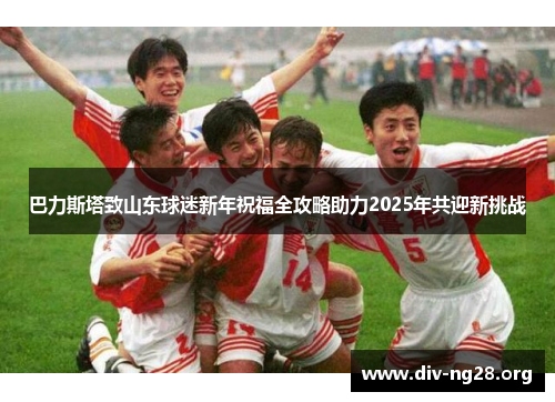 巴力斯塔致山东球迷新年祝福全攻略助力2025年共迎新挑战
