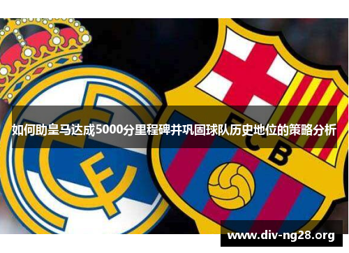 如何助皇马达成5000分里程碑并巩固球队历史地位的策略分析