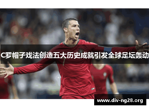 C罗帽子戏法创造五大历史成就引发全球足坛轰动