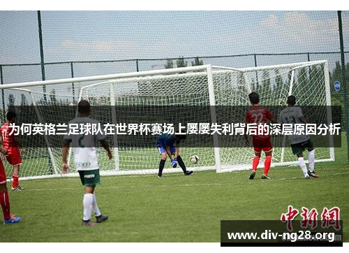为何英格兰足球队在世界杯赛场上屡屡失利背后的深层原因分析