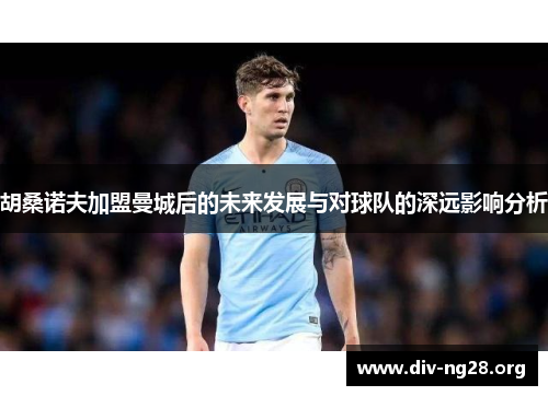 胡桑诺夫加盟曼城后的未来发展与对球队的深远影响分析