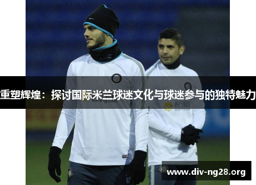 重塑辉煌：探讨国际米兰球迷文化与球迷参与的独特魅力