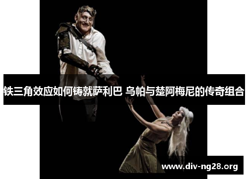 铁三角效应如何铸就萨利巴 乌帕与楚阿梅尼的传奇组合