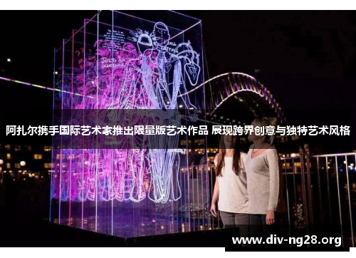 阿扎尔携手国际艺术家推出限量版艺术作品 展现跨界创意与独特艺术风格
