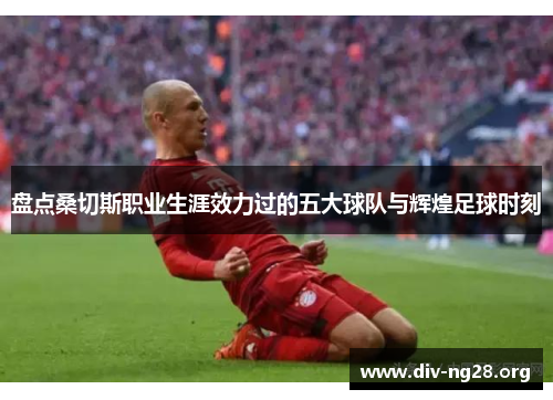 盘点桑切斯职业生涯效力过的五大球队与辉煌足球时刻